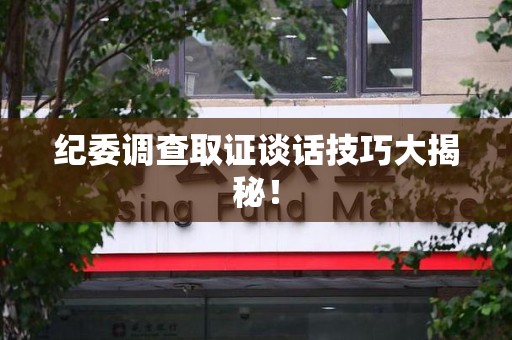 安远纪委调查取证谈话技巧大揭秘！