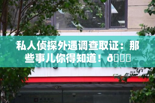 安远私人侦探外遇调查取证：那些事儿你得知道！😎