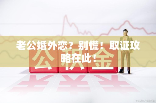 安远老公婚外恋？别慌！取证攻略在此！