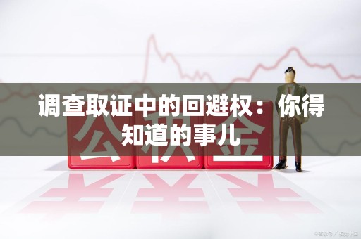 安远调查取证中的回避权：你得知道的事儿