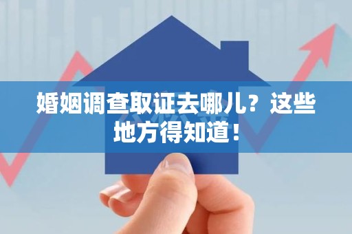 安远婚姻调查取证去哪儿？这些地方得知道！