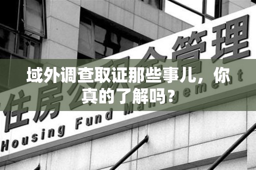 安远域外调查取证那些事儿，你真的了解吗？